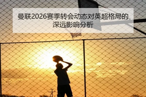 曼联2026赛季转会动态对英超格局的深远影响分析